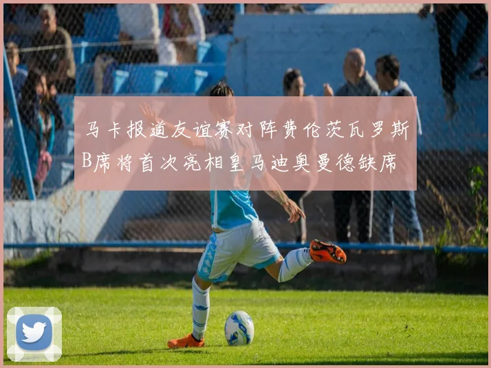 马卡报道友谊赛对阵费伦茨瓦罗斯B席将首次亮相皇马迪奥曼德缺席