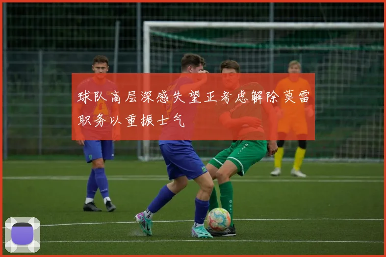 球队高层深感失望正考虑解除莫雷职务以重振士气