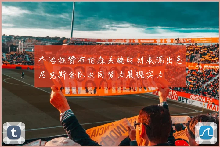 乔治称赞布伦森关键时刻表现出色尼克斯全队共同努力展现实力