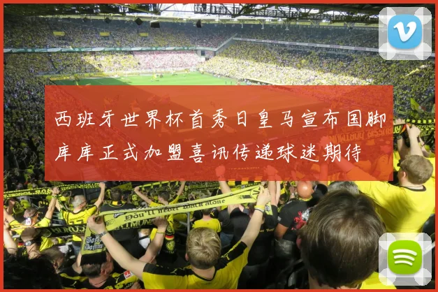 西班牙世界杯首秀日皇马宣布国脚库库正式加盟喜讯传递球迷期待