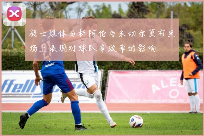 骑士媒体分析阿伦与米切尔莫布里场上表现对球队净效率的影响