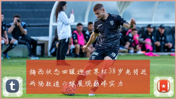 梅西状态回暖迎世界杯38岁老将近两场狂造六球展现巅峰实力