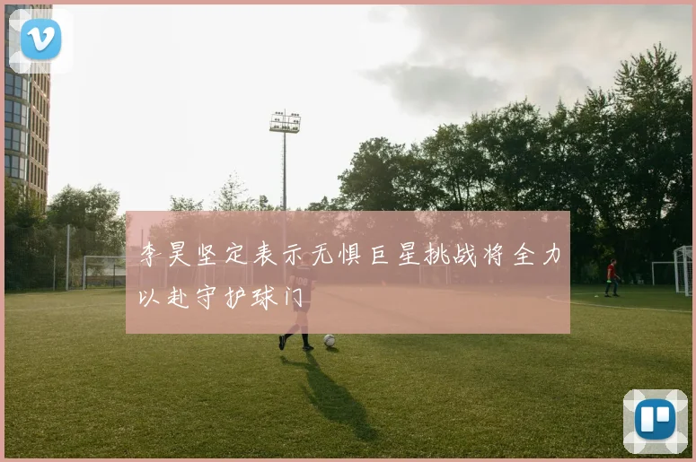 李昊坚定表示无惧巨星挑战将全力以赴守护球门