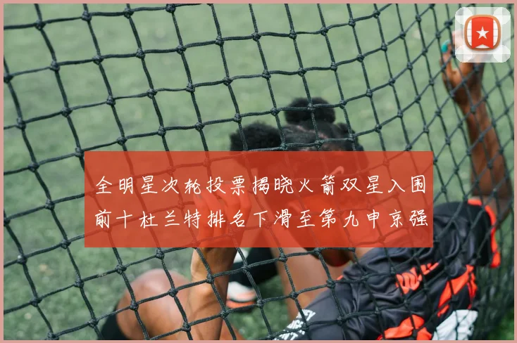 全明星次轮投票揭晓火箭双星入围前十杜兰特排名下滑至第九申京强势晋级第十位