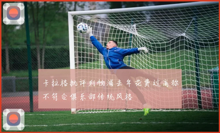 卡拉格批评利物浦去年花费过高称不符合俱乐部传统风格