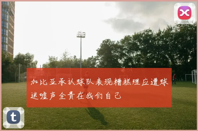 加比亚承认球队表现糟糕理应遭球迷嘘声全责在我们自己