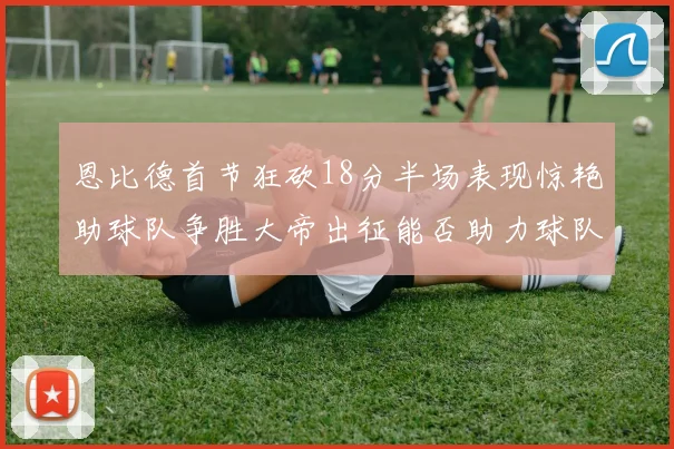 恩比德首节狂砍18分半场表现惊艳助球队争胜大帝出征能否助力球队逆袭