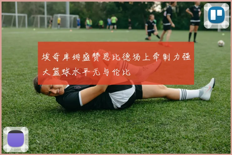 埃奇库姆盛赞恩比德场上牵制力强大篮球水平无与伦比