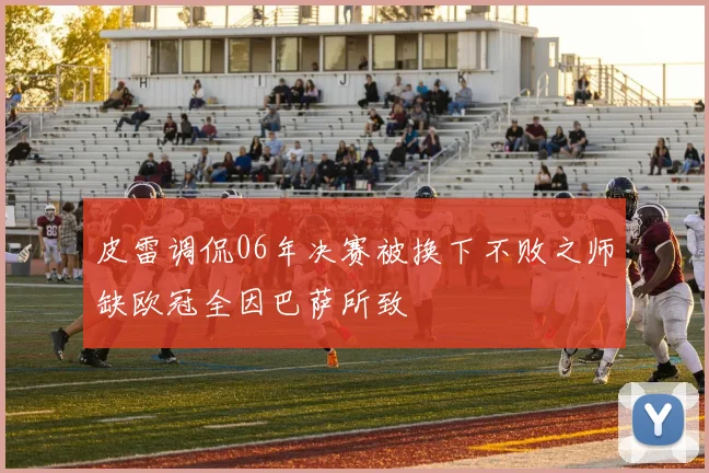 皮雷调侃06年决赛被换下不败之师缺欧冠全因巴萨所致