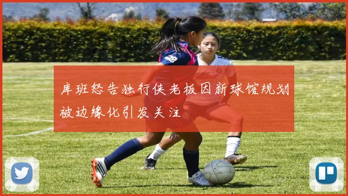 库班怒告独行侠老板因新球馆规划被边缘化引发关注