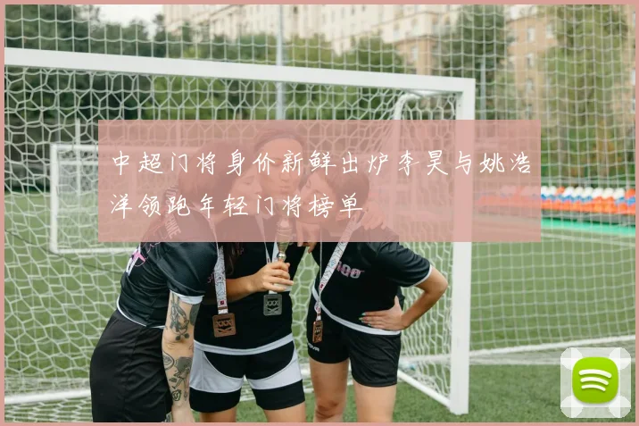 中超门将身价新鲜出炉李昊与姚浩洋领跑年轻门将榜单
