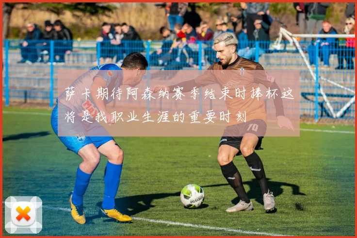 萨卡期待阿森纳赛季结束时捧杯这将是我职业生涯的重要时刻