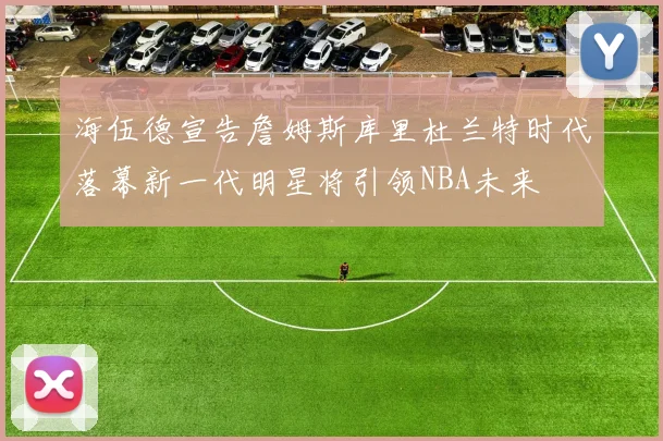 海伍德宣告詹姆斯库里杜兰特时代落幕新一代明星将引领NBA未来