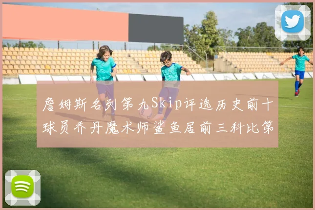 詹姆斯名列第九Skip评选历史前十球员乔丹魔术师鲨鱼居前三科比第七
