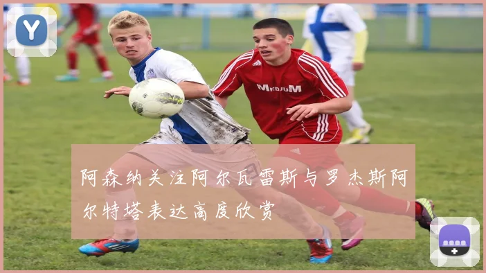 阿森纳关注阿尔瓦雷斯与罗杰斯阿尔特塔表达高度欣赏