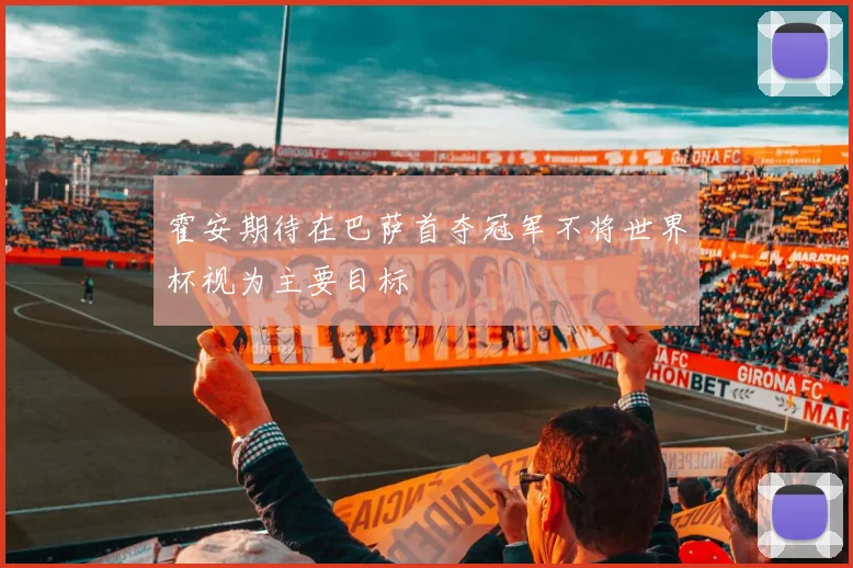 霍安期待在巴萨首夺冠军不将世界杯视为主要目标