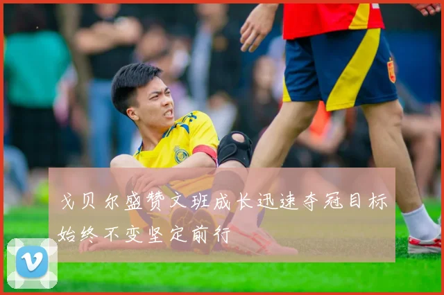 戈贝尔盛赞文班成长迅速夺冠目标始终不变坚定前行