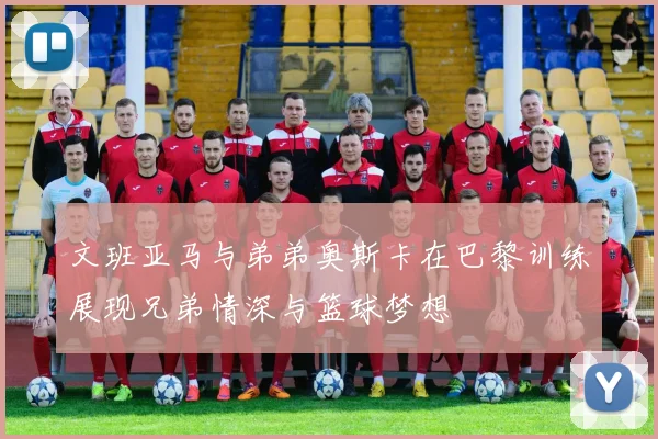 文班亚马与弟弟奥斯卡在巴黎训练展现兄弟情深与篮球梦想