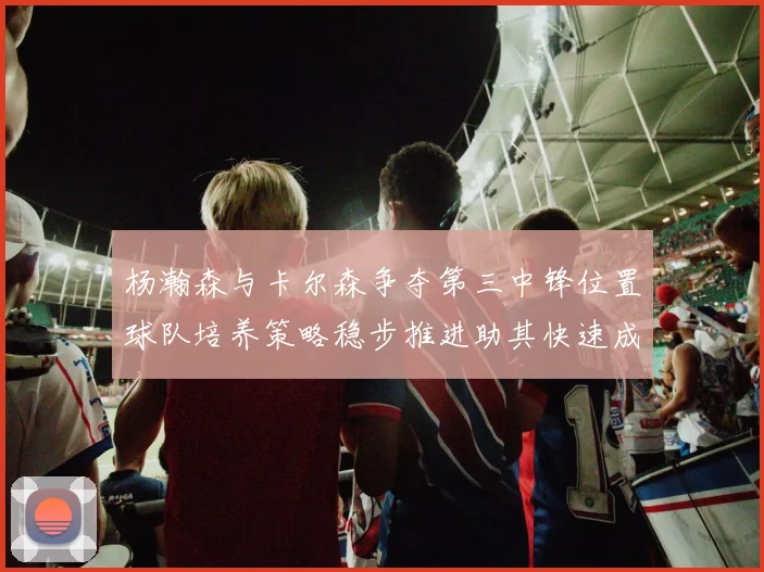 杨瀚森与卡尔森争夺第三中锋位置球队培养策略稳步推进助其快速成长